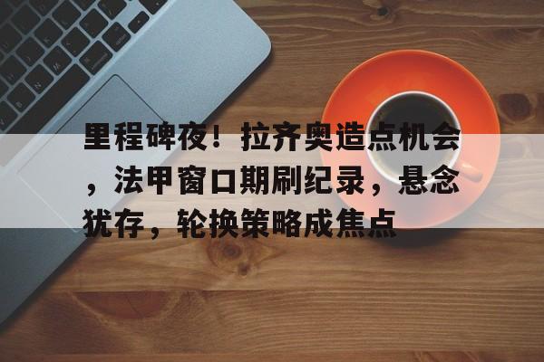 里程碑夜！拉齐奥造点机会，法甲窗口期刷纪录，悬念犹存，轮换策略成焦点的简单介绍