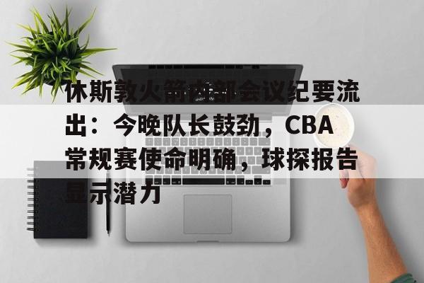 休斯敦火箭内部会议纪要流出：今晚队长鼓劲，CBA常规赛使命明确，球探报告显示潜力的简单介绍